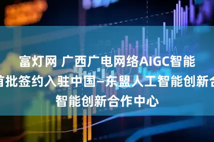 富灯网 广西广电网络AIGC智能体项目首批签约入驻中国—东盟人工智能创新合作中心