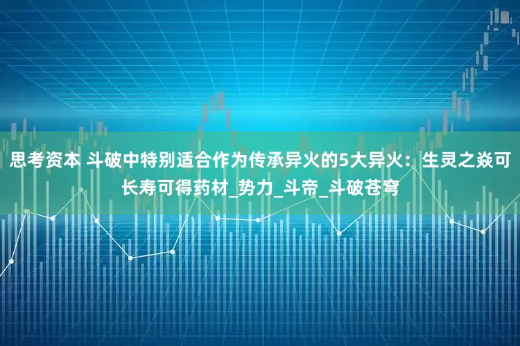 思考资本 斗破中特别适合作为传承异火的5大异火：生灵之焱可长寿可得药材_势力_斗帝_斗破苍穹
