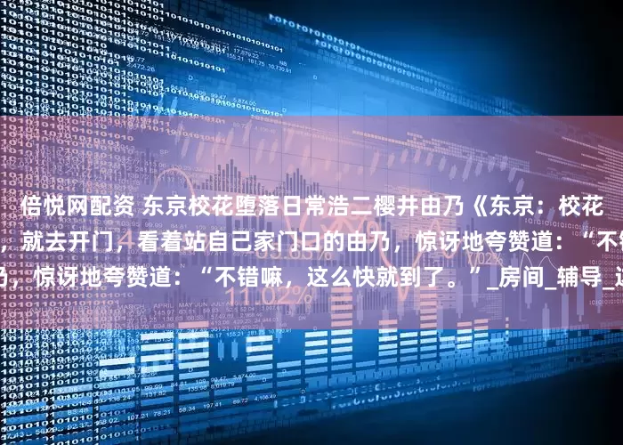 倍悦网配资 东京校花堕落日常浩二樱井由乃《东京：校花堕落日常》浩二听到敲门声，就去开门，看着站自己家门口的由乃，惊讶地夸赞道：“不错嘛，这么快就到了。”_房间_辅导_边美一