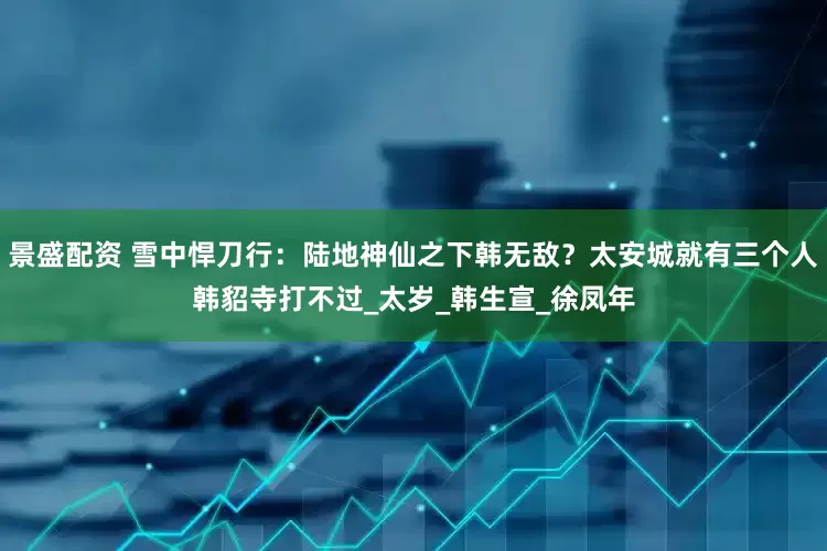 景盛配资 雪中悍刀行：陆地神仙之下韩无敌？太安城就有三个人韩貂寺打不过_太岁_韩生宣_徐凤年