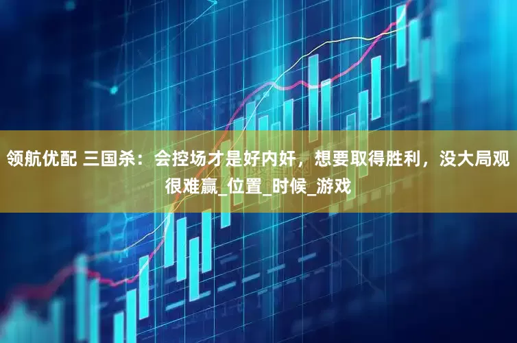 领航优配 三国杀：会控场才是好内奸，想要取得胜利，没大局观很难赢_位置_时候_游戏