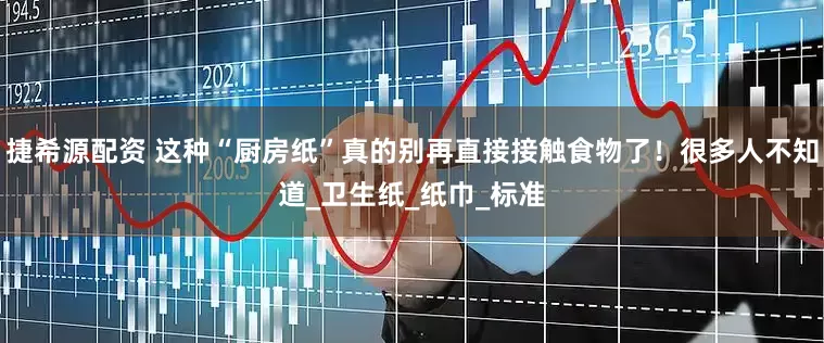 捷希源配资 这种“厨房纸”真的别再直接接触食物了！很多人不知道_卫生纸_纸巾_标准