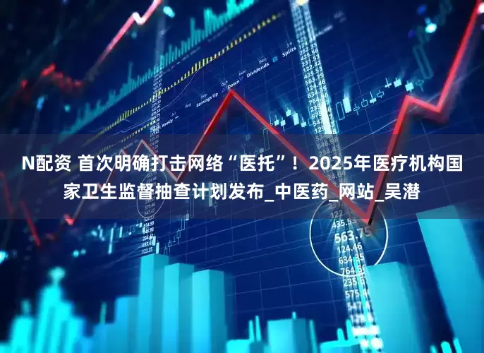 N配资 首次明确打击网络“医托”！2025年医疗机构国家卫生监督抽查计划发布_中医药_网站_吴潜