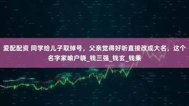 爱配配资 同学给儿子取绰号，父亲觉得好听直接改成大名，这个名字家喻户晓_钱三强_钱玄_钱秉