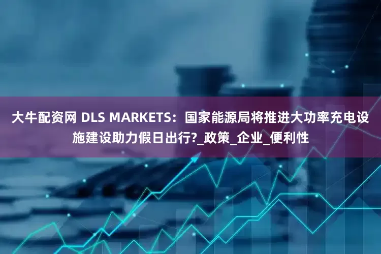大牛配资网 DLS MARKETS：国家能源局将推进大功率充电设施建设助力假日出行?_政策_企业_便利性