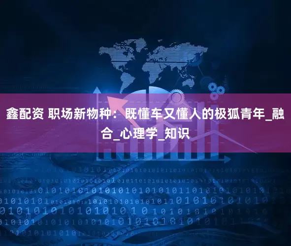 鑫配资 职场新物种：既懂车又懂人的极狐青年_融合_心理学_知识