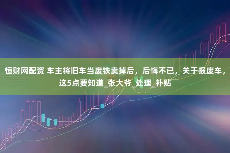 恒财网配资 车主将旧车当废铁卖掉后，后悔不已，关于报废车，这5点要知道_张大爷_处理_补贴