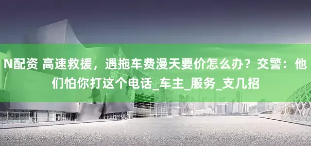 N配资 高速救援，遇拖车费漫天要价怎么办？交警：他们怕你打这个电话_车主_服务_支几招