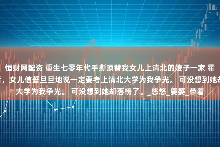 恒财网配资 重生七零年代手撕顶替我女儿上清北的嫂子一家 霍山麦云 七十年代高考恢复后，女儿信誓旦旦地说一定要考上清北大学为我争光。 可没想到她却落榜了。_悠悠_婆婆_带着