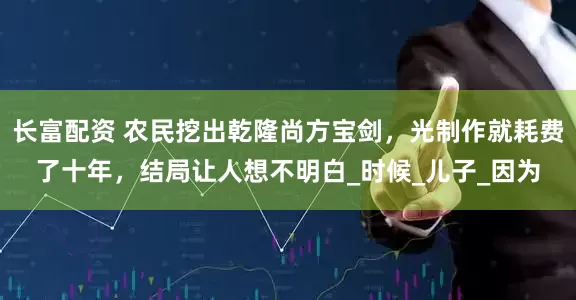 长富配资 农民挖出乾隆尚方宝剑，光制作就耗费了十年，结局让人想不明白_时候_儿子_因为