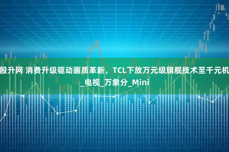 股升网 消费升级驱动画质革新，TCL下放万元级旗舰技术至千元机_电视_万象分_Mini