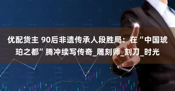 优配货主 90后非遗传承人段胜局：在“中国琥珀之都”腾冲续写传奇_雕刻师_刻刀_时光
