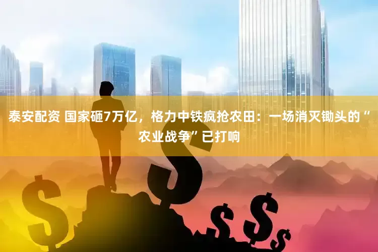 泰安配资 国家砸7万亿，格力中铁疯抢农田：一场消灭锄头的“农业战争”已打响