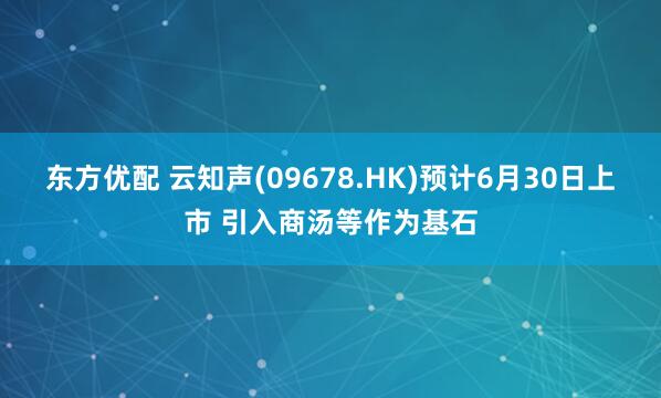 东方优配 云知声(09678.HK)预计6月30日上市 引入商汤等作为基石