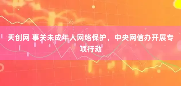 天创网 事关未成年人网络保护，中央网信办开展专项行动