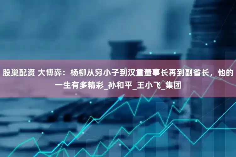 股巢配资 大博弈：杨柳从穷小子到汉重董事长再到副省长，他的一生有多精彩_孙和平_王小飞_集团