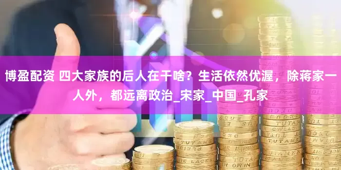 博盈配资 四大家族的后人在干啥？生活依然优渥，除蒋家一人外，都远离政治_宋家_中国_孔家