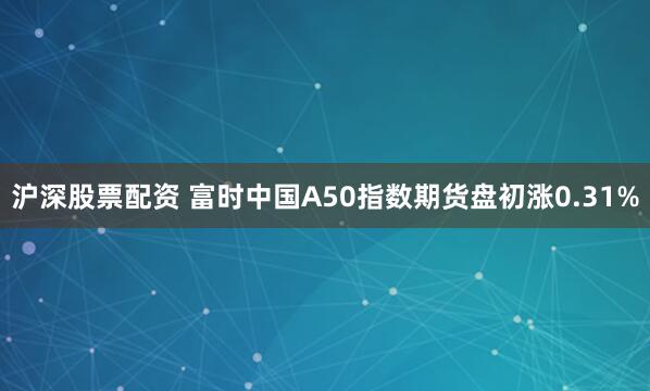 沪深股票配资 富时中国A50指数期货盘初涨0.31%