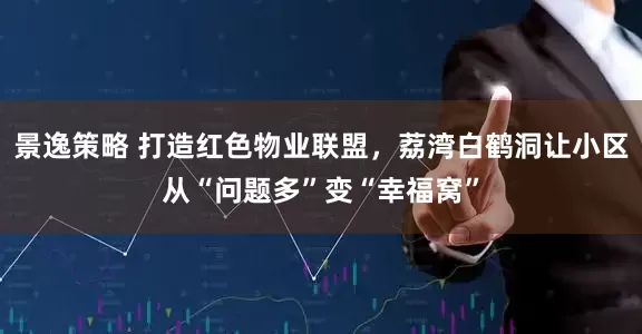 景逸策略 打造红色物业联盟，荔湾白鹤洞让小区从“问题多”变“幸福窝”