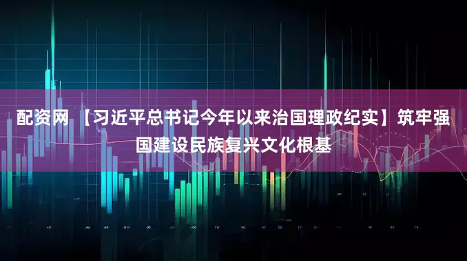 配资网 【习近平总书记今年以来治国理政纪实】筑牢强国建设民族复兴文化根基