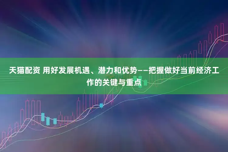 天猫配资 用好发展机遇、潜力和优势——把握做好当前经济工作的关键与重点