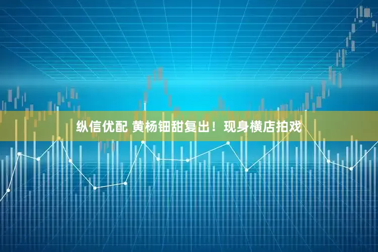 纵信优配 黄杨钿甜复出！现身横店拍戏