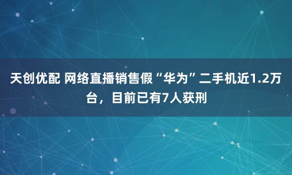 天创优配 网络直播销售假“华为”二手机近1.2万台，目前已有7人获刑