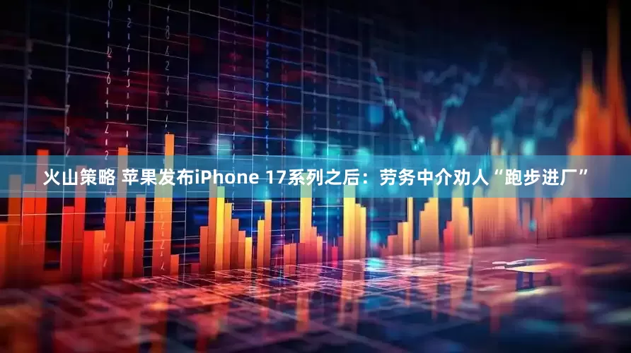 火山策略 苹果发布iPhone 17系列之后：劳务中介劝人“跑步进厂”