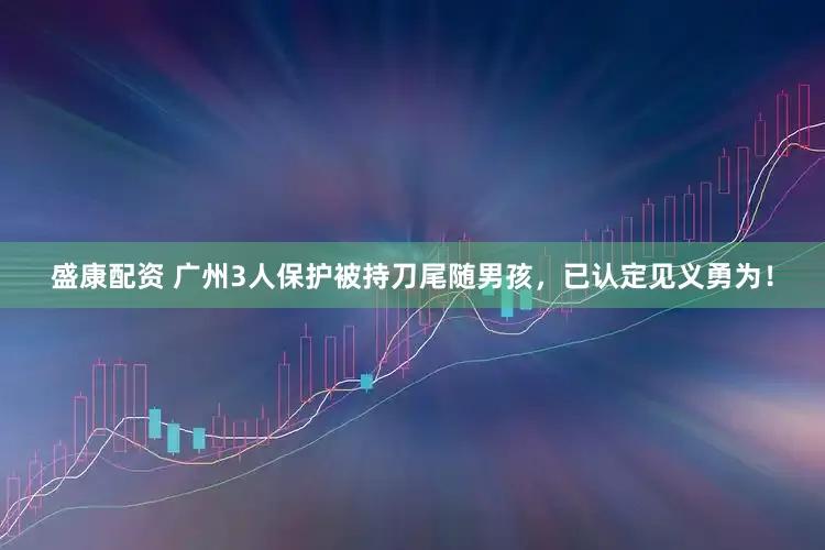 盛康配资 广州3人保护被持刀尾随男孩，已认定见义勇为！