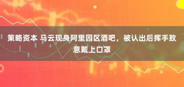 策略资本 马云现身阿里园区酒吧，被认出后挥手致意戴上口罩