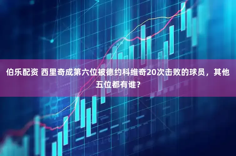 伯乐配资 西里奇成第六位被德约科维奇20次击败的球员，其他五位都有谁？