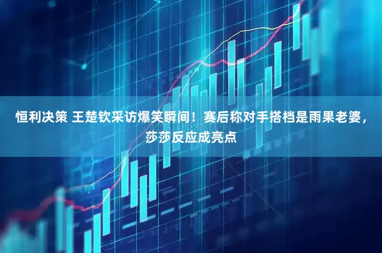 恒利决策 王楚钦采访爆笑瞬间！赛后称对手搭档是雨果老婆，莎莎反应成亮点