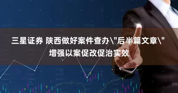 三星证券 陕西做好案件查办＂后半篇文章＂ 增强以案促改促治实效