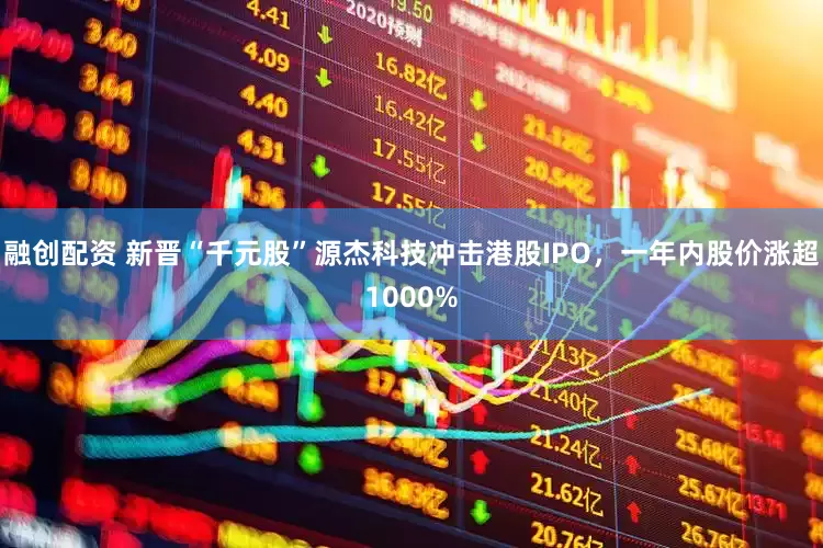 融创配资 新晋“千元股”源杰科技冲击港股IPO，一年内股价涨超1000%