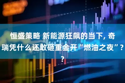 恒盛策略 新能源狂飙的当下, 奇瑞凭什么还敢砸重金开“燃油之夜”?