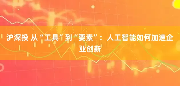 沪深投 从“工具”到“要素”：人工智能如何加速企业创新